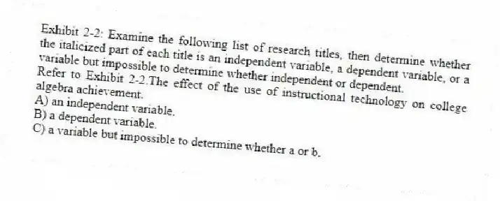 Exhibit 2-2: Examine the following list of research titles, then determine whether the italicized part of each title is an independent variable, a dependent variable, or a variable but impossible to determine whether independent or dependent.
-Refer to Exhibit 2-2.The effect of the use of instructional technology on college algebra achievement.
A) an independent variable.
B) a dependent variable.
C) a variable but impossible to determine whether a or b.