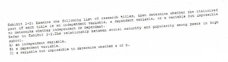 Exhibit 2-2: Examine the following list of research titles, then determine whether the italicized part of each title is an independent variable, a dependent variable, or a variable but impossible to determine whether independent or dependent.
-Refer to Exhibit 2-2.The relationship between social maturity and popularity among peers in high school.
A) an independent variable.
B) a dependent variable.
C) a variable but impossible to determine whether a or b.