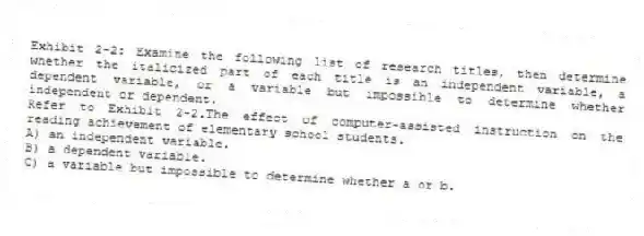 Exhibit 2-2: Examine the following list of research titles, then determine whether the italicized part of each title is an independent variable, a dependent variable, or a variable but impossible to determine whether independent or dependent.
-Refer to Exhibit 2-2.The effect of computer-assisted instruction on the reading achievement of elementary school students.
A) an independent variable.
B) a dependent variable.
C) a variable but impossible to determine whether a or b.