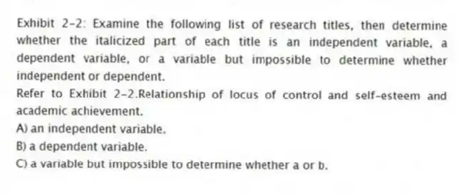 Exhibit 2-2: Examine the following list of research titles, then determine whether the italicized part of each title is an independent variable, a dependent variable, or a variable but impossible to determine whether independent or dependent.
-Refer to Exhibit 2-2.Relationship of locus of control and self-esteem and academic achievement.
A) an independent variable.
B) a dependent variable.
C) a variable but impossible to determine whether a or b.