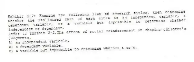 Exhibit 2-2: Examine the following list of research titles, then determine whether the italicized part of each title is an independent variable, a dependent variable, or a variable but impossible to determine whether independent or dependent.
-Refer to Exhibit 2-2.The effect of social reinforcement on shaping children's judgments.
A) an independent variable.
B) a dependent variable.
C) a variable but impossible to determine whether a or b.