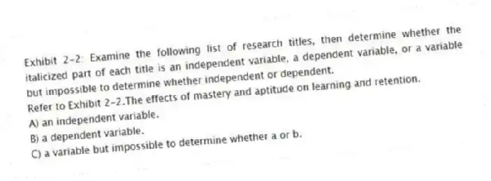 Exhibit 2-2: Examine the following list of research titles, then determine whether the italicized part of each title is an independent variable, a dependent variable, or a variable but impossible to determine whether independent or dependent.
-Refer to Exhibit 2-2.The effects of mastery and aptitude on learning and retention.
A) an independent variable.
B) a dependent variable.
C) a variable but impossible to determine whether a or b.