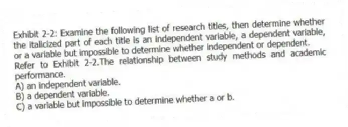 Exhibit 2-2: Examine the following list of research titles, then determine whether the italicized part of each title is an independent variable, a dependent variable, or a variable but impossible to determine whether independent or dependent.
-Refer to Exhibit 2-2.The relationship between study methods and academic performance.
A) an independent variable.
B) a dependent variable.
C) a variable but impossible to determine whether a or b.