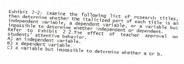 Exhibit 2-2: Examine the following list of research titles, then determine whether the italicized part of each title is an independent variable, a dependent variable, or a variable but impossible to determine whether independent or dependent.
-Refer to Exhibit 2-2.The effect of teacher approval on students' attentive behavior.
A) an independent variable.
B) a dependent variable.
C) a variable but impossible to determine whether a or b.