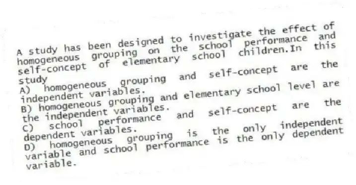 A study has been designed to investigate the effect of homogeneous grouping on the school performance and self-concept of elementary school children.In this study
A) homogeneous grouping and self-concept are the independent variables.
B) homogeneous grouping and elementary school level are the independent variables.
C) school performance and self-concept are the dependent variables.
D) homogeneous grouping is the only independent variable and school performance is the only dependent variable.