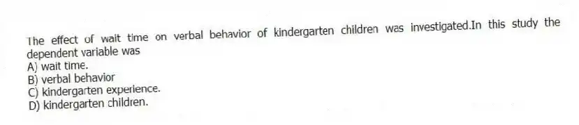 The effect of wait time on verbal behavior of kindergarten children was investigated.In this study the dependent variable was
A) wait time.
B) verbal behavior
C) kindergarten experience.
D) kindergarten children.