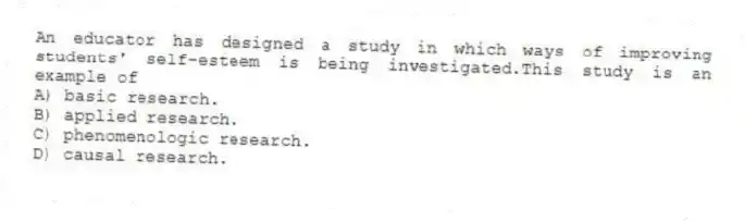 An educator has designed a study in which ways of improving students' self-esteem is being investigated.This study is an example of
A) basic research.
B) applied research.
C) phenomenologic research.
D) causal research.