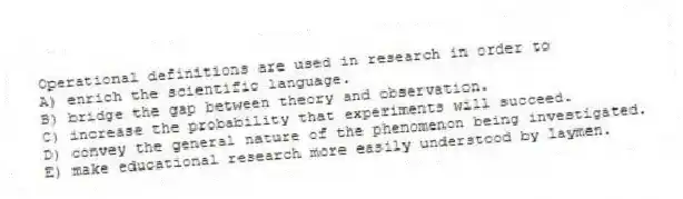 Operational definitions are used in research in order to
A) enrich the scientific language.
B) bridge the gap between theory and observation.
C) increase the probability that experiments will succeed.
D) convey the general nature of the phenomenon being investigated.
E) make educational research more easily understood by laymen.