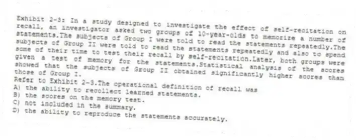 Exhibit 2-3: In a study designed to investigate the effect of self-recitation on recall, an investigator asked two groups of 10-year-olds to memorize a number of statements.The subjects of Group I were told to read the statements repeatedly.The subjects of Group II were told to read the statements repeatedly and also to spend some of their time to test their recall by self-recitation.Later, both groups were given a test of memory for the statements.Statistical analysis of the scores showed that the subjects of Group II obtained significantly higher scores than those of Group I.
-Refer to Exhibit 2-3.The operational definition of recall was
A) the ability to recollect learned statements.
B) the scores on the memory test.
C) not included in the summary.
D) the ability to reproduce the statements accurately.