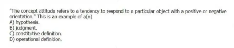 "The concept attitude refers to a tendency to respond to a particular object with a positive or negative orientation." This is an example of a(n)
A) hypothesis.
B) judgment.
C) constitutive definition.
D) operational definition.