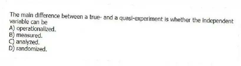 The main difference between a true- and a quasi-experiment is whether the independent variable can be
A) operationalized.
B) measured.
C) analyzed.
D) randomized.
