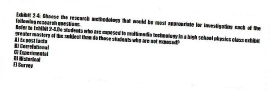 Exhibit 2-4: Choose the research methodology that would be most appropriate for investigating each of the following research questions.
-Refer to Exhibit 2-4.Do students who are exposed to multimedia technology in a high school physics class exhibit greater mastery of the subject than do those students who are not exposed?
A) Ex post facto
B) Correlational
C) Experimental
D) Historical
E) Survey