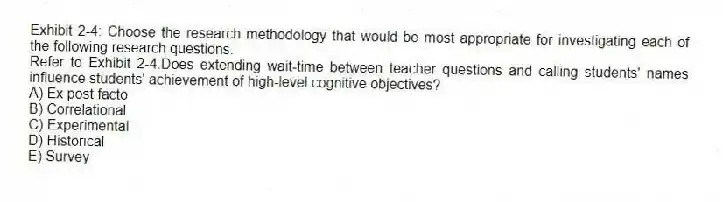 Exhibit 2-4: Choose the research methodology that would be most appropriate for investigating each of the following research questions.
-Refer to Exhibit 2-4.Does extending wait-time between teacher questions and calling students' names influence students' achievement of high-level cognitive objectives?
A) Ex post facto
B) Correlational
C) Experimental
D) Historical
E) Survey