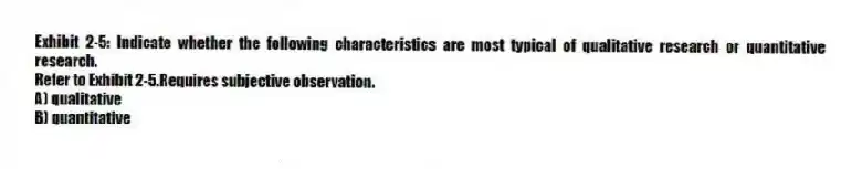 Exhibit 2-5: Indicate whether the following characteristics are most typical of qualitative research or quantitative research.
-Refer to Exhibit 2-5.Requires subjective observation.
A) qualitative
B) quantitative