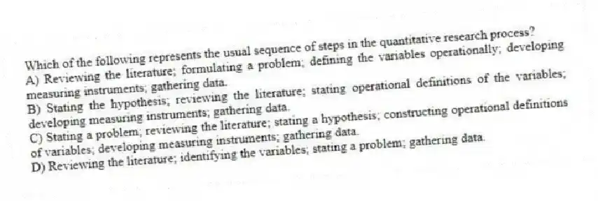 Which of the following represents the usual sequence of steps in the quantitative research process?
A) Reviewing the literature; formulating a problem; defining the variables operationally; developing measuring instruments; gathering data.
B) Stating the hypothesis; reviewing the literature; stating operational definitions of the variables; developing measuring instruments; gathering data.
C) Stating a problem; reviewing the literature; stating a hypothesis; constructing operational definitions of variables; developing measuring instruments; gathering data.
D) Reviewing the literature; identifying the variables; stating a problem; gathering data.