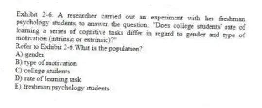 Exhibit 2-6: A researcher carried out an experiment with her freshman psychology students to answer the question: "Does college students' rate of learning a series of cognitive tasks differ in regard to gender and type of motivation (intrinsic or extrinsic)?"
-Refer to Exhibit 2-6.What is the population?
A) gender
B) type of motivation
C) college students
D) rate of learning task
E) freshman psychology students
