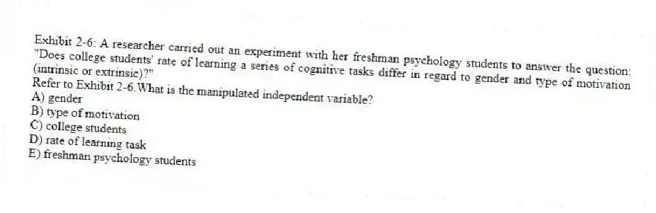Exhibit 2-6: A researcher carried out an experiment with her freshman psychology students to answer the question: "Does college students' rate of learning a series of cognitive tasks differ in regard to gender and type of motivation (intrinsic or extrinsic)?"
-Refer to Exhibit 2-6.What is the manipulated independent variable?
A) gender
B) type of motivation
C) college students
D) rate of learning task
E) freshman psychology students