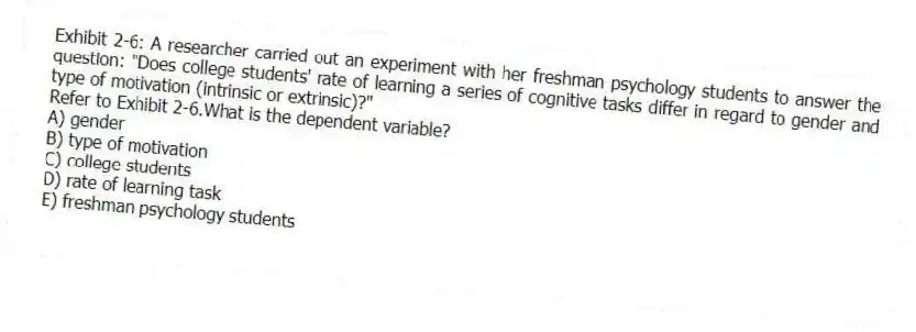 Exhibit 2-6: A researcher carried out an experiment with her freshman psychology students to answer the question: "Does college students' rate of learning a series of cognitive tasks differ in regard to gender and type of motivation (intrinsic or extrinsic)?"
-Refer to Exhibit 2-6.What is the dependent variable?
A) gender
B) type of motivation
C) college students
D) rate of learning task
E) freshman psychology students
