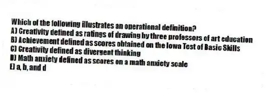 Which of the following illustrates an operational definition?
A) Creativity defined as ratings of drawing by three professors of art education
B) Achievement defined as scores obtained on the Iowa Test of Basic Skills
C) Creativity defined as divergent thinking
D) Math anxiety defined as scores on a math anxiety scale
E) a, b, and d