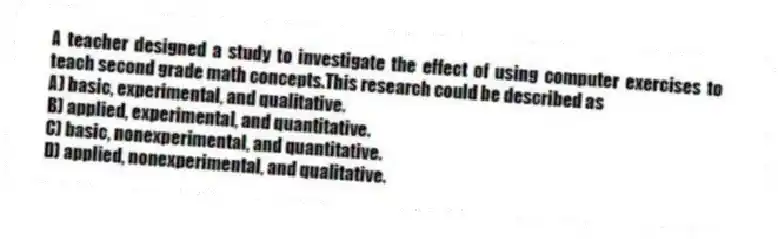 A teacher designed a study to investigate the effect of using computer exercises to teach second grade math concepts.This research could be described as
A) basic, experimental, and qualitative.
B) applied, experimental, and quantitative.
C) basic, nonexperimental, and quantitative.
D) applied, nonexperimental, and qualitative.