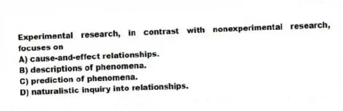 Experimental research, in contrast with nonexperimental research, focuses on
A) cause-and-effect relationships.
B) descriptions of phenomena.
C) prediction of phenomena.
D) naturalistic inquiry into relationships.