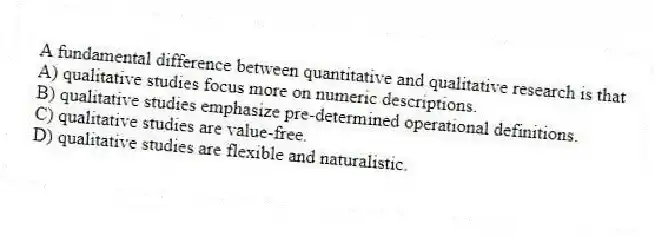 A fundamental difference between quantitative and qualitative research is that
A) qualitative studies focus more on numeric descriptions.
B) qualitative studies emphasize pre-determined operational definitions.
C) qualitative studies are value-free.
D) qualitative studies are flexible and naturalistic.