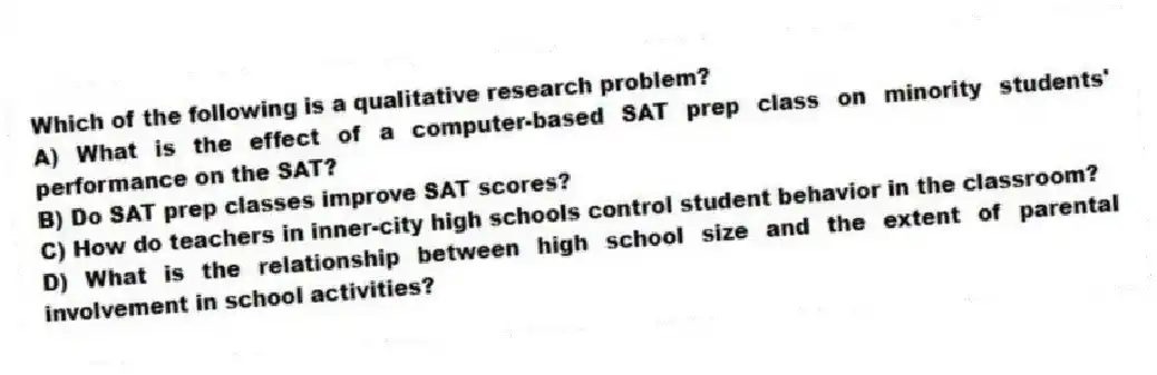 Which of the following is a qualitative research problem?
A) What is the effect of a computer-based SAT prep class on minority students' performance on the SAT?
B) Do SAT prep classes improve SAT scores?
C) How do teachers in inner-city high schools control student behavior in the classroom?
D) What is the relationship between high school size and the extent of parental involvement in school activities?