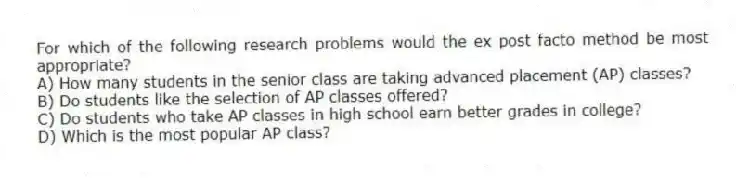 For which of the following research problems would the ex post facto method be most appropriate?
A) How many students in the senior class are taking advanced placement (AP) classes?
B) Do students like the selection of AP classes offered?
C) Do students who take AP classes in high school earn better grades in college?
D) Which is the most popular AP class?