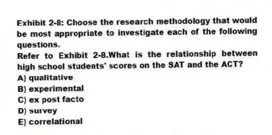 Exhibit 2-8: Choose the research methodology that would be most appropriate to investigate each of the following questions.
-Refer to Exhibit 2-8.What is the relationship between high school students' scores on the SAT and the ACT?
A) qualitative
B) experimental
C) ex post facto
D) survey
E) correlational
