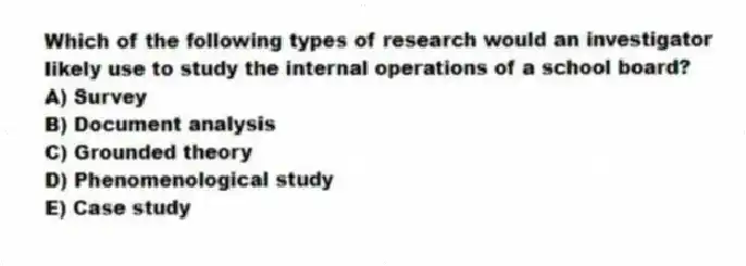 Which of the following types of research would an investigator likely use to study the internal operations of a school board?
A) Survey
B) Document analysis
C) Grounded theory
D) Phenomenological study
E) Case study