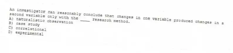 An investigator can reasonably conclude that changes in one variable produced changes in a second variable only with the ____ research method.
A) naturalistic observation
B) case study
C) correlational
D) experimental