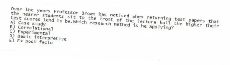 Over the years Professor Brown has noticed when returning test papers that the nearer students sit to the front of the lecture hall the higher their test scores tend to be.Which research method is he applying?
A) Case study
B) Correlational
C) Experimental
D) Basic interpretive
E) Ex post facto
