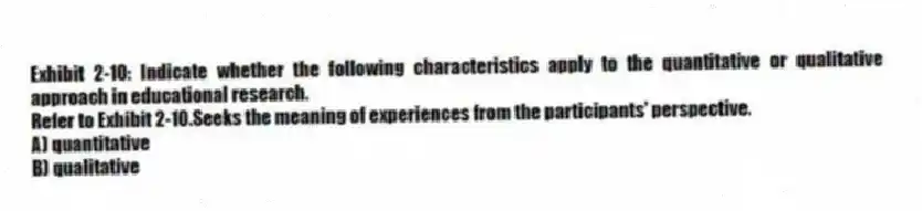 Exhibit 2-10: Indicate whether the following characteristics apply to the quantitative or qualitative approach in educational research.
-Refer to Exhibit 2-10.Seeks the meaning of experiences from the participants' perspective.
A) quantitative
B) qualitative