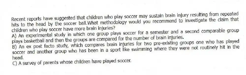 Recent reports have suggested that children who play soccer may sustain brain injury resulting from repeated hits to the head by the soccer ball.What methodology would you recommend to investigate the claim that children who play soccer have more brain injuries?
A) An experimental study in which one group plays soccer for a semester and a second comparable group plays basketball and then the groups are compared for the number of brain injuries.
B) An ex post facto study, which compares brain injuries for two pre-existing groups one who has played soccer and another group who has been in a sport like swimming where they were not routinely hit in the head.
C) A survey of parents whose children have played soccer.