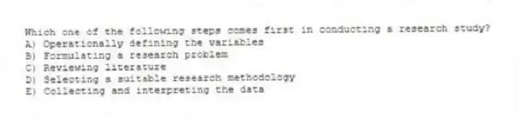 Which one of the following steps comes first in conducting a research study?
A) Operationally defining the variables
B) Formulating a research problem
C) Reviewing literature
D) Selecting a suitable research methodology
E) Collecting and interpreting the data