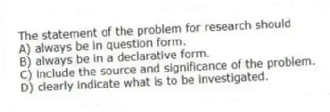 The statement of the problem for research should
A) always be in question form.
B) always be in a declarative form.
C) include the source and significance of the problem.
D) clearly indicate what is to be investigated.