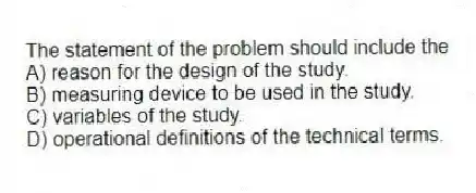 The statement of the problem should include the
A) reason for the design of the study.
B) measuring device to be used in the study.
C) variables of the study.
D) operational definitions of the technical terms.
