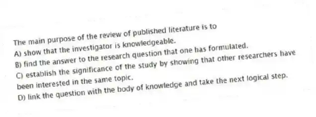 The main purpose of the review of published literature is to
A) show that the investigator is knowledgeable.
B) find the answer to the research question that one has formulated.
C) establish the significance of the study by showing that other researchers have been interested in the same topic.
D) link the question with the body of knowledge and take the next logical step.