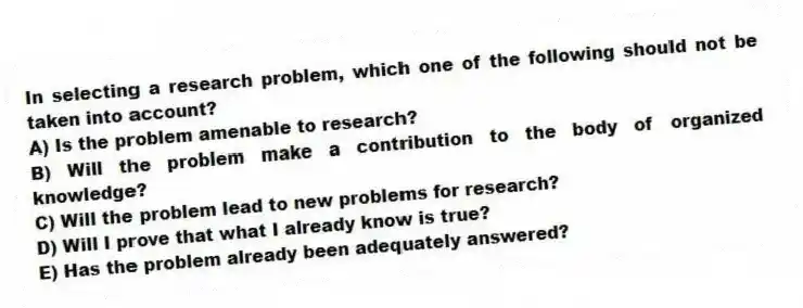 In selecting a research problem, which one of the following should not be taken into account?
A) Is the problem amenable to research?
B) Will the problem make a contribution to the body of organized knowledge?
C) Will the problem lead to new problems for research?
D) Will I prove that what I already know is true?
E) Has the problem already been adequately answered?