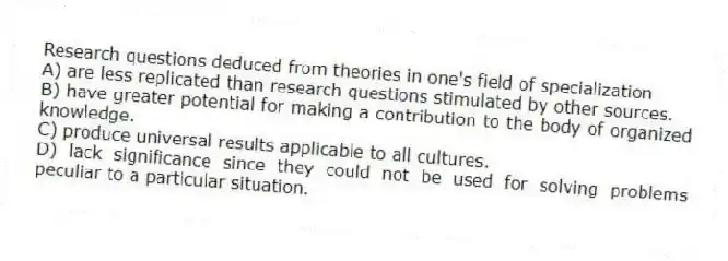 Research questions deduced from theories in one's field of specialization
A) are less replicated than research questions stimulated by other sources.
B) have greater potential for making a contribution to the body of organized knowledge.
C) produce universal results applicable to all cultures.
D) lack significance since they could not be used for solving problems peculiar to a particular situation.