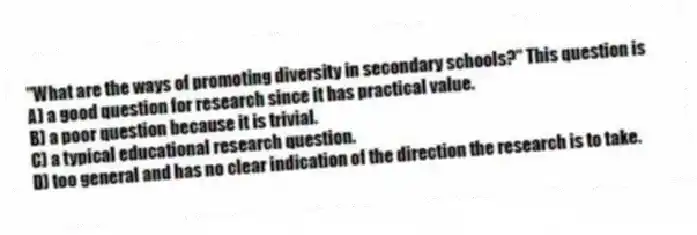 "What are the ways of promoting diversity in secondary schools?" This question is
A) a good question for research since it has practical value.
B) a poor question because it is trivial.
C) a typical educational research question.
D) too general and has no clear indication of the direction the research is to take.