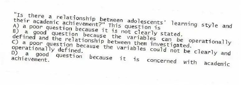 "Is there a relationship between adolescents' learning style and their academic achievement?" This question is
A) a poor question because it is not clearly stated.
B) a good question because the variables can be operationally defined and the relationship between them investigated.
C) a poor question because the variables could not be clearly and operationally defined.
D) a good question because it is concerned with academic achievement.