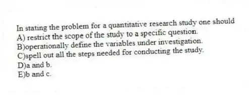 In stating the problem for a quantitative research study one should
A) restrict the scope of the study to a specific question.
B)operationally define the variables under investigation.
C)spell out all the steps needed for conducting the study.
D)a and b.
E)b and c.