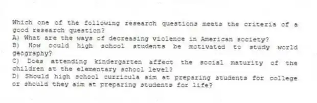 Which one of the following research questions meets the criteria of a good research question?
A) What are the ways of decreasing violence in American society?
B) How could high school students be motivated to study world geography?
C) Does attending kindergarten affect the social maturity of the children at the elementary school level?
D) Should high school curricula aim at preparing students for college or should they aim at preparing students for life?