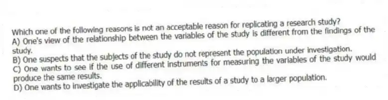 Which one of the following reasons is not an acceptable reason for replicating a research study?
A) One's view of the relationship between the variables of the study is different from the findings of the study.
B) One suspects that the subjects of the study do not represent the population under investigation.
C) One wants to see if the use of different instruments for measuring the variables of the study would produce the same results.
D) One wants to investigate the applicability of the results of a study to a larger population.