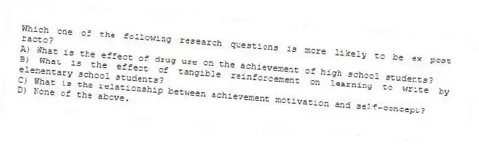 Which one of the following research questions is more likely to be ex post facto?
A) What is the effect of drug use on the achievement of high school students?
B) What is the effect of tangible reinforcement on learning to write by elementary school students?
C) What is the relationship between achievement motivation and self-concept?
D) None of the above.