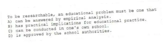 To be researchable, an educational problem must be one that
A) can be answered by empirical analysis.
B) has practical implications for educational practice.
C) can be conducted in one's own school.
D) is approved by the school authorities.