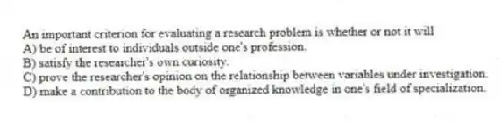 An important criterion for evaluating a research problem is whether or not it will
A) be of interest to individuals outside one's profession.
B) satisfy the researcher's own curiosity.
C) prove the researcher's opinion on the relationship between variables under investigation.
D) make a contribution to the body of organized knowledge in one's field of specialization.