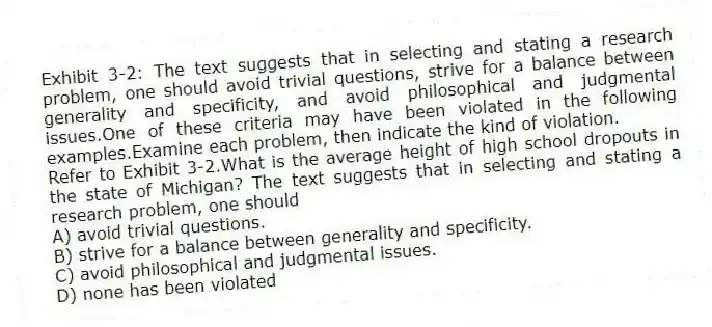 Exhibit 3-2: The text suggests that in selecting and stating a research problem, one should avoid trivial questions, strive for a balance between generality and specificity, and avoid philosophical and judgmental issues.One of these criteria may have been violated in the following examples.Examine each problem, then indicate the kind of violation.
-Refer to Exhibit 3-2.What is the average height of high school dropouts in the state of Michigan? The text suggests that in selecting and stating a research problem, one should
A) avoid trivial questions.
B) strive for a balance between generality and specificity.
C) avoid philosophical and judgmental issues.
D) none has been violated