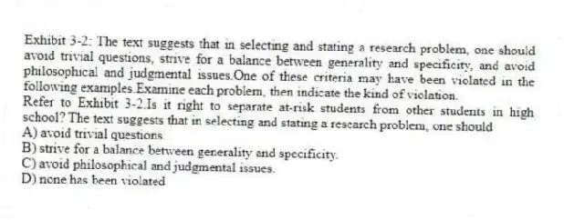 Exhibit 3-2: The text suggests that in selecting and stating a research problem, one should avoid trivial questions, strive for a balance between generality and specificity, and avoid philosophical and judgmental issues.One of these criteria may have been violated in the following examples.Examine each problem, then indicate the kind of violation.
-Refer to Exhibit 3-2.Is it right to separate at-risk students from other students in high school? The text suggests that in selecting and stating a research problem, one should
A) avoid trivial questions.
B) strive for a balance between generality and specificity.
C) avoid philosophical and judgmental issues.
D) none has been violated